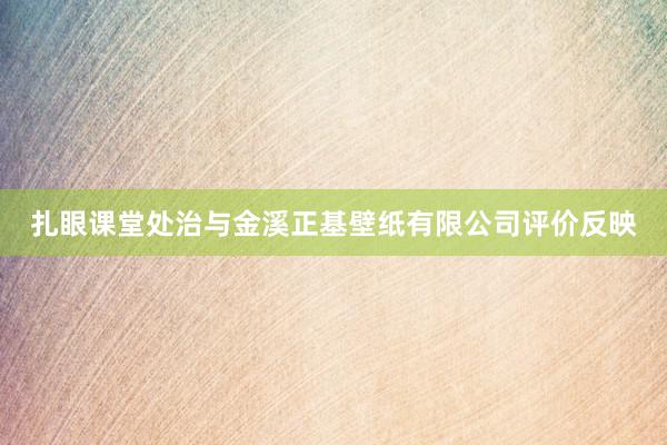 扎眼课堂处治与金溪正基壁纸有限公司评价反映